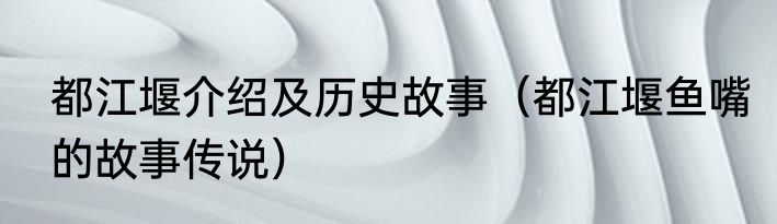 都江堰介绍及历史故事（都江堰鱼嘴的故事传说）
