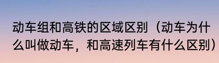 动车组和高铁的区域区别（动车为什么叫做动车，和高速列车有什么区别）