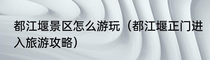 都江堰景区怎么游玩（都江堰正门进入旅游攻略）
