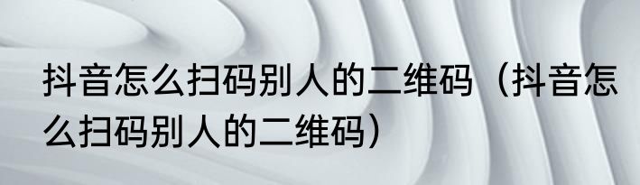 抖音怎么扫码别人的二维码（抖音怎么扫码别人的二维码）