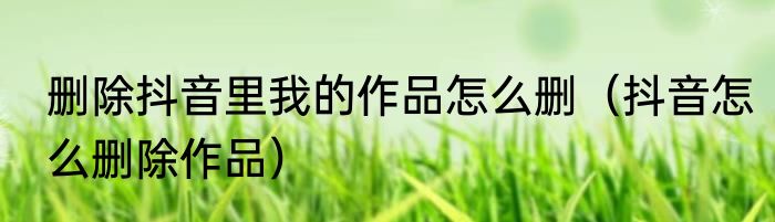 删除抖音里我的作品怎么删（抖音怎么删除作品）