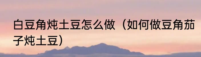 白豆角炖土豆怎么做（如何做豆角茄子炖土豆）
