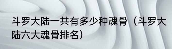 斗罗大陆一共有多少种魂骨（斗罗大陆六大魂骨排名）