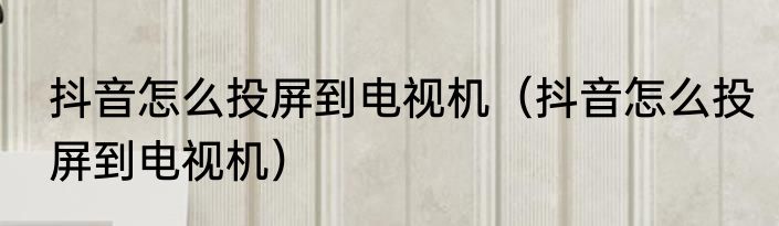 抖音怎么投屏到电视机（抖音怎么投屏到电视机）