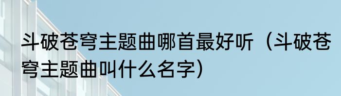 斗破苍穹主题曲哪首最好听（斗破苍穹主题曲叫什么名字）