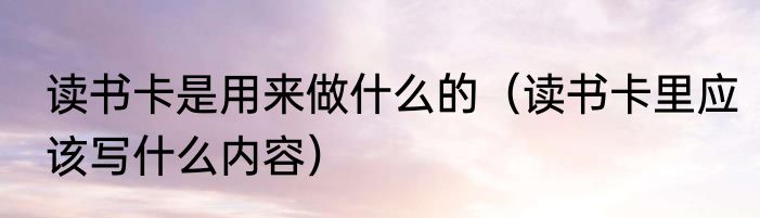 读书卡是用来做什么的（读书卡里应该写什么内容）