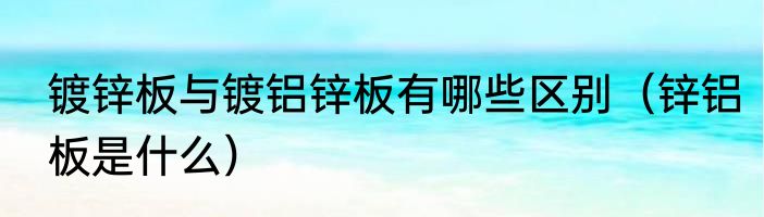 镀锌板与镀铝锌板有哪些区别（锌铝板是什么）