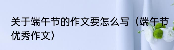 关于端午节的作文要怎么写（端午节优秀作文）