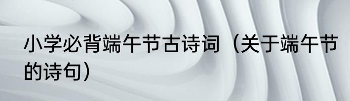 小学必背端午节古诗词（关于端午节的诗句）