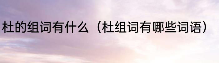 杜的组词有什么（杜组词有哪些词语）