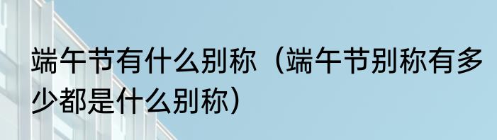 端午节有什么别称（端午节别称有多少都是什么别称）