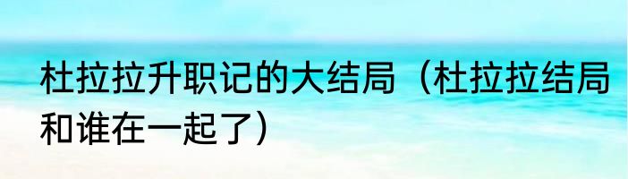 杜拉拉升职记的大结局（杜拉拉结局和谁在一起了）