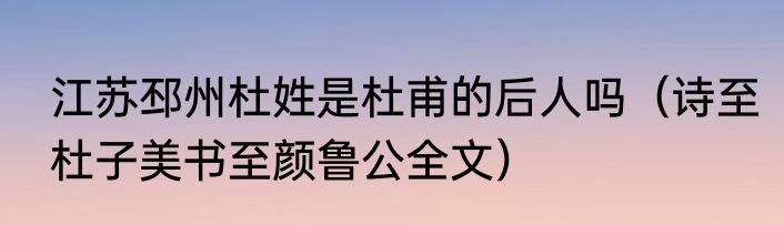 江苏邳州杜姓是杜甫的后人吗（诗至杜子美书至颜鲁公全文）