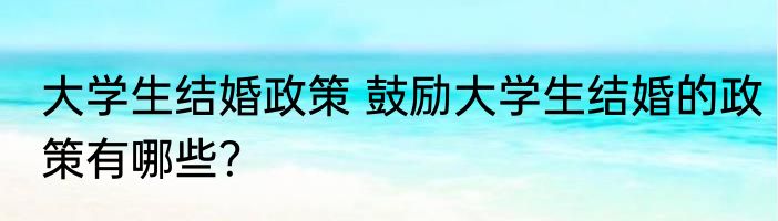 大学生结婚政策 鼓励大学生结婚的政策有哪些？