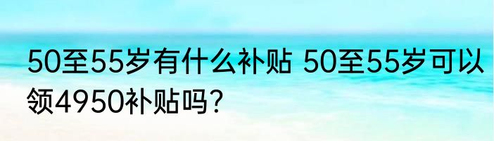 50至55岁有什么补贴 50至55岁可以领4950补贴吗？