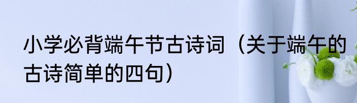 小学必背端午节古诗词（关于端午的古诗简单的四句）