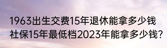1963出生交费15年退休能拿多少钱 社保15年最低档2023年能拿多少钱？