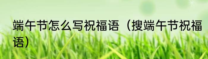端午节怎么写祝福语（搜端午节祝福语）