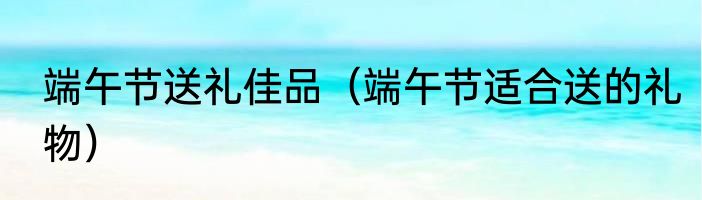 端午节送礼佳品（端午节适合送的礼物）
