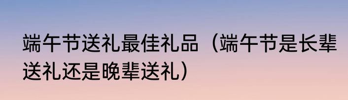 端午节送礼最佳礼品（端午节是长辈送礼还是晚辈送礼）