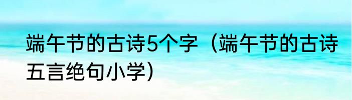 端午节的古诗5个字（端午节的古诗五言绝句小学）