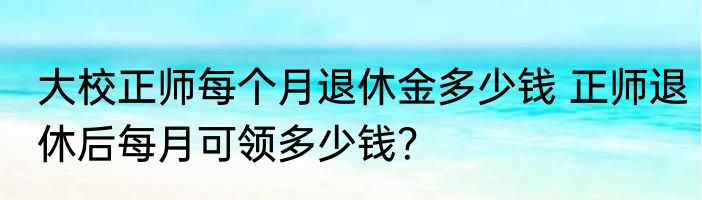 大校正师每个月退休金多少钱 正师退休后每月可领多少钱？