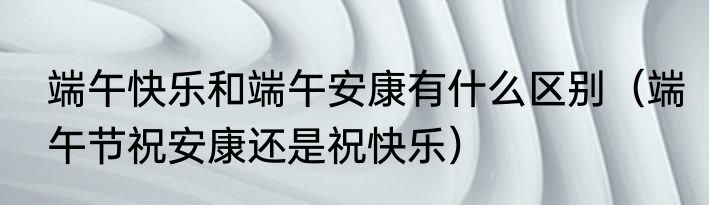 端午快乐和端午安康有什么区别（端午节祝安康还是祝快乐）