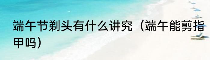 端午节剃头有什么讲究（端午能剪指甲吗）