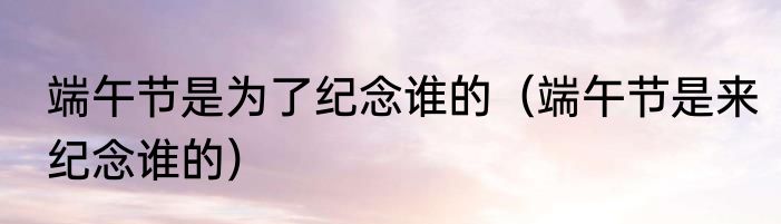 端午节是为了纪念谁的（端午节是来纪念谁的）