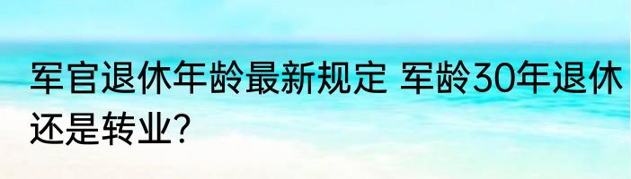 军官退休年龄最新规定 军龄30年退休还是转业？