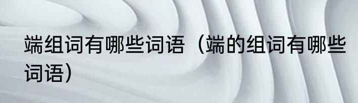 端组词有哪些词语（端的组词有哪些词语）