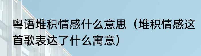 粤语堆积情感什么意思（堆积情感这首歌表达了什么寓意）