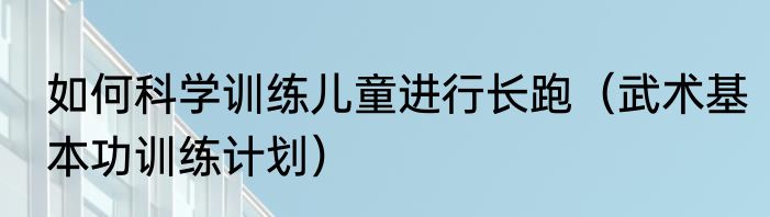 如何科学训练儿童进行长跑（武术基本功训练计划）