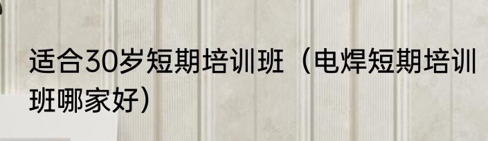 适合30岁短期培训班（电焊短期培训班哪家好）