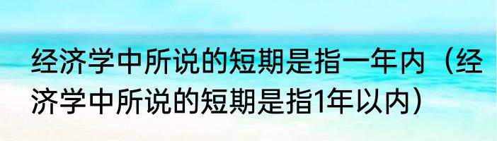 经济学中所说的短期是指一年内（经济学中所说的短期是指1年以内）