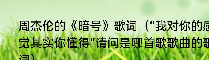 周杰伦的《暗号》歌词（“我对你的感觉其实你懂得”请问是哪首歌歌曲的歌词）