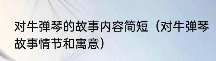 对牛弹琴的故事内容简短（对牛弹琴故事情节和寓意）