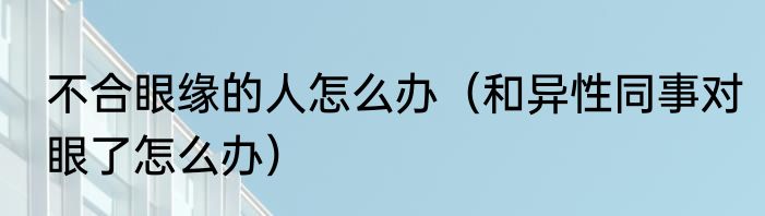 不合眼缘的人怎么办（和异性同事对眼了怎么办）