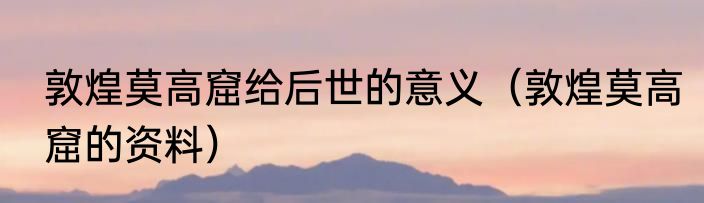 敦煌莫高窟给后世的意义（敦煌莫高窟的资料）