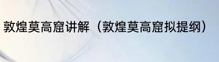 敦煌莫高窟讲解（敦煌莫高窟拟提纲）