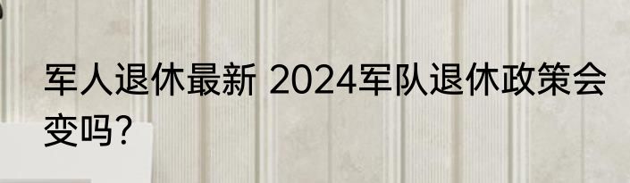 军人退休最新 2024军队退休政策会变吗？