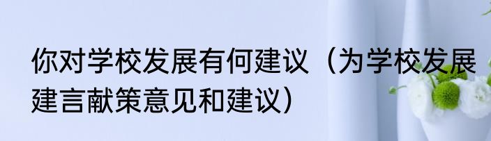 你对学校发展有何建议（为学校发展建言献策意见和建议）