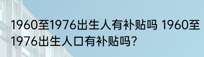 1960至1976出生人有补贴吗 1960至1976出生人口有补贴吗?