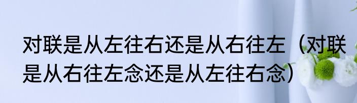 对联是从左往右还是从右往左（对联是从右往左念还是从左往右念）