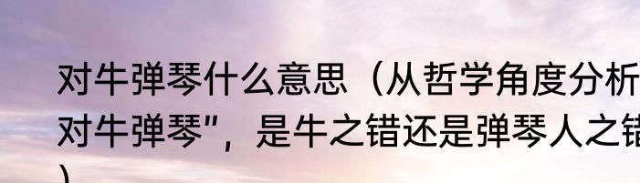 对牛弹琴什么意思（从哲学角度分析“对牛弹琴”，是牛之错还是弹琴人之错）