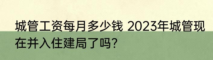 城管工资每月多少钱 2023年城管现在并入住建局了吗？