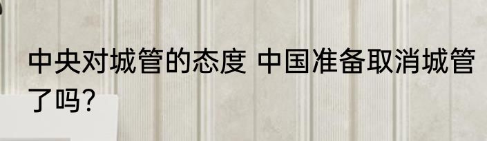 中央对城管的态度 中国准备取消城管了吗？