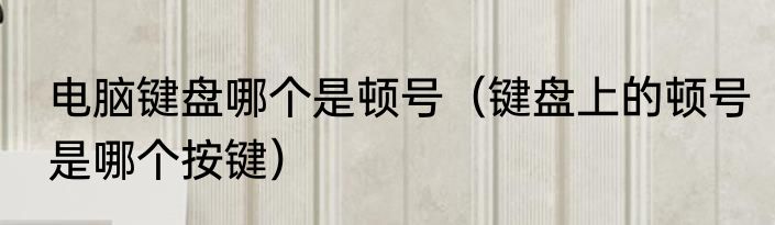 电脑键盘哪个是顿号（键盘上的顿号是哪个按键）