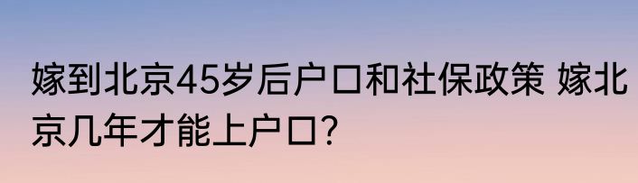 嫁到北京45岁后户口和社保政策 嫁北京几年才能上户口？