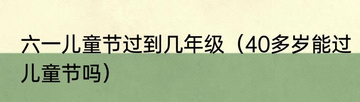 六一儿童节过到几年级（40多岁能过儿童节吗）